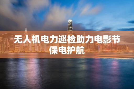 无人机电力巡检助力电影节保电护航