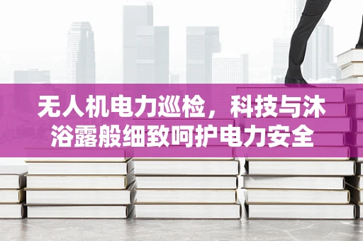无人机电力巡检，科技与沐浴露般细致呵护电力安全