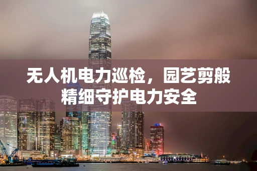 无人机电力巡检，园艺剪般精细守护电力安全