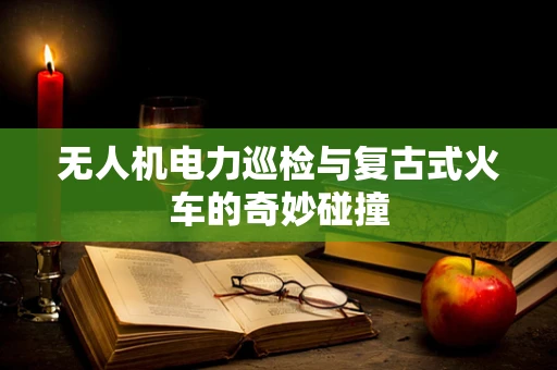 无人机电力巡检与复古式火车的奇妙碰撞