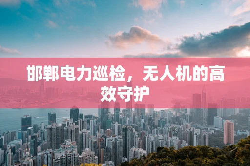 邯郸电力巡检，无人机的高效守护