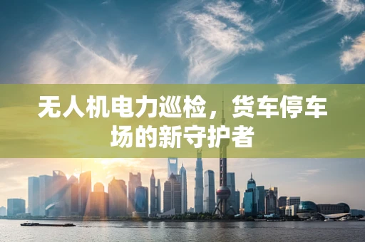 无人机电力巡检，货车停车场的新守护者