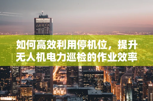 如何高效利用停机位，提升无人机电力巡检的作业效率？