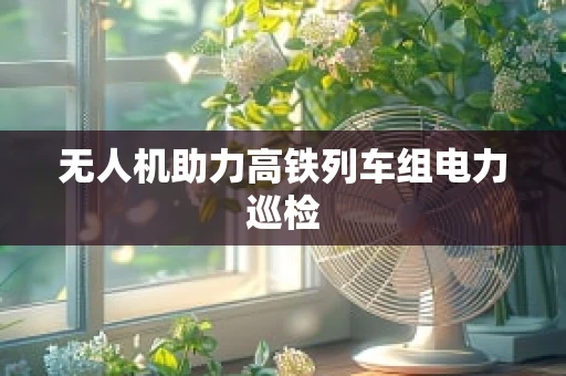 无人机助力高铁列车组电力巡检