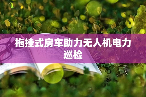 拖挂式房车助力无人机电力巡检