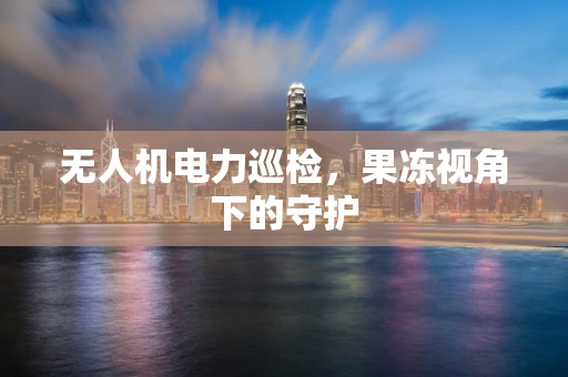 无人机电力巡检，果冻视角下的守护