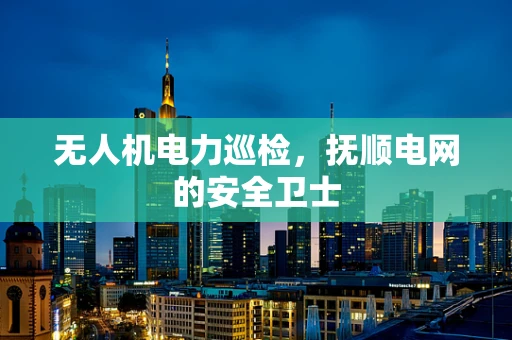 无人机电力巡检，抚顺电网的安全卫士