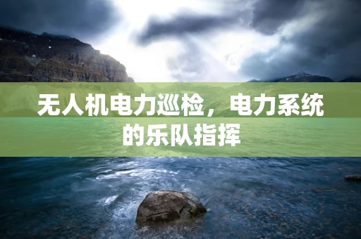 无人机电力巡检，电力系统的乐队指挥