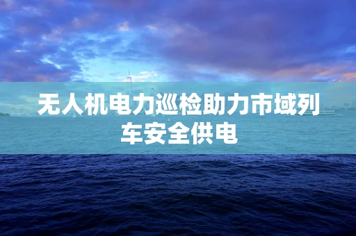 无人机电力巡检助力市域列车安全供电