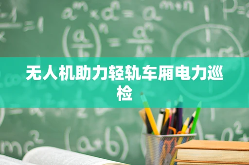 无人机助力轻轨车厢电力巡检