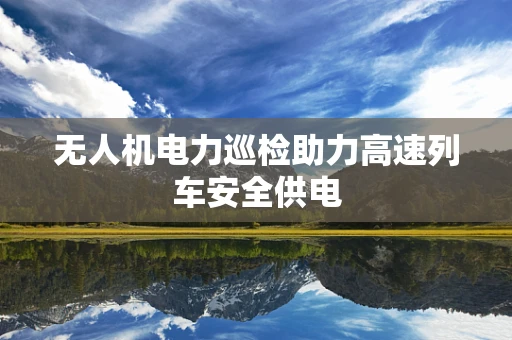 无人机电力巡检助力高速列车安全供电