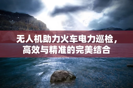 无人机助力火车电力巡检，高效与精准的完美结合