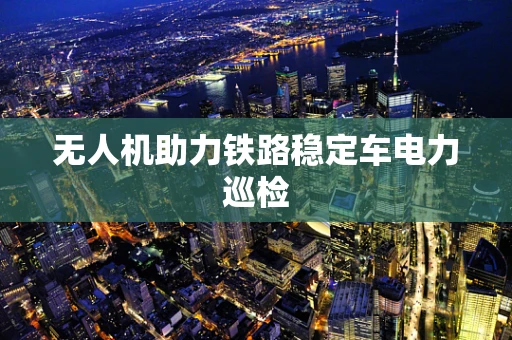 无人机助力铁路稳定车电力巡检