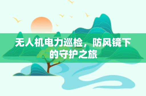 无人机电力巡检，防风镜下的守护之旅