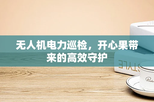 无人机电力巡检，开心果带来的高效守护