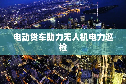 电动货车助力无人机电力巡检
