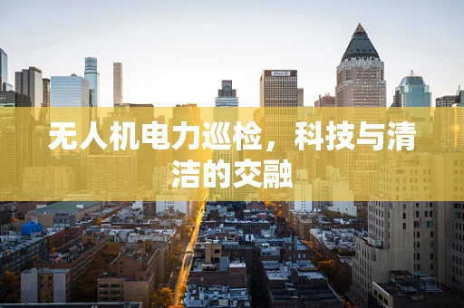 无人机电力巡检，科技与清洁的交融