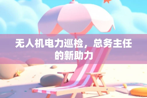 无人机电力巡检，总务主任的新助力