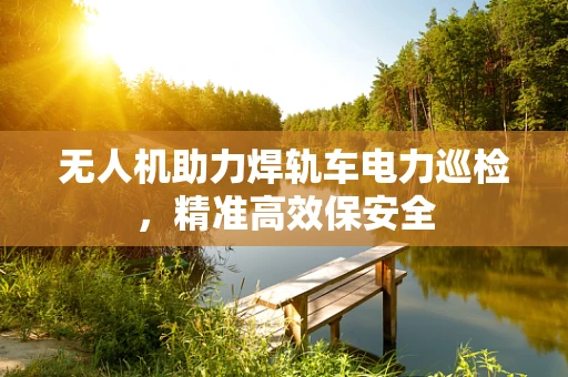 无人机助力焊轨车电力巡检，精准高效保安全