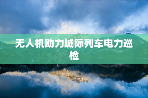 无人机助力城际列车电力巡检