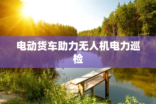 电动货车助力无人机电力巡检
