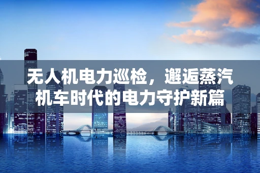 无人机电力巡检，邂逅蒸汽机车时代的电力守护新篇