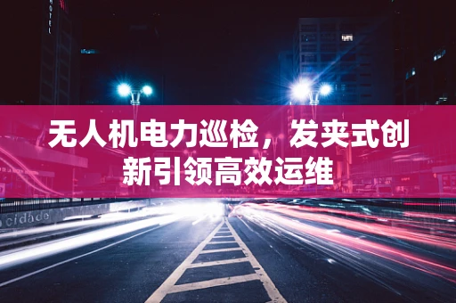 无人机电力巡检，发夹式创新引领高效运维