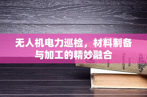 无人机电力巡检，材料制备与加工的精妙融合