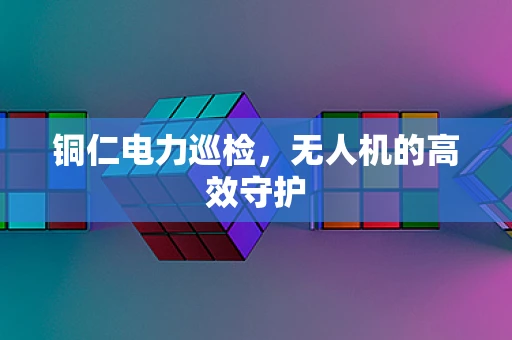 铜仁电力巡检，无人机的高效守护