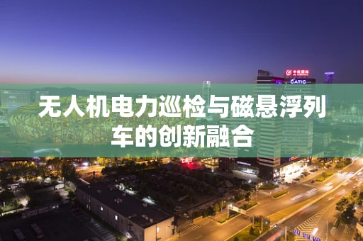 无人机电力巡检与磁悬浮列车的创新融合