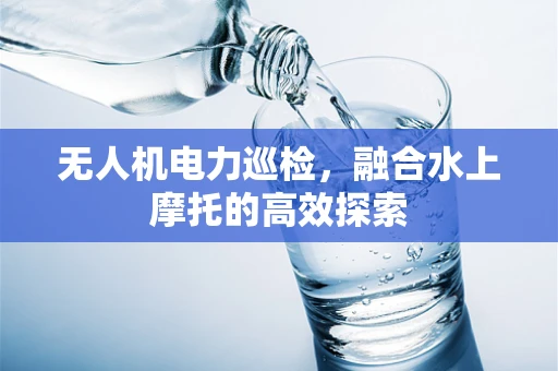 无人机电力巡检，融合水上摩托的高效探索