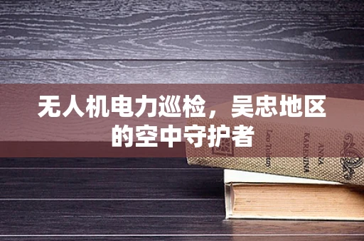 无人机电力巡检，吴忠地区的空中守护者