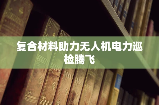 复合材料助力无人机电力巡检腾飞