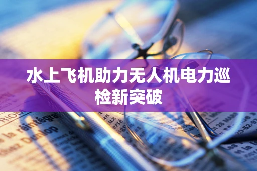 水上飞机助力无人机电力巡检新突破