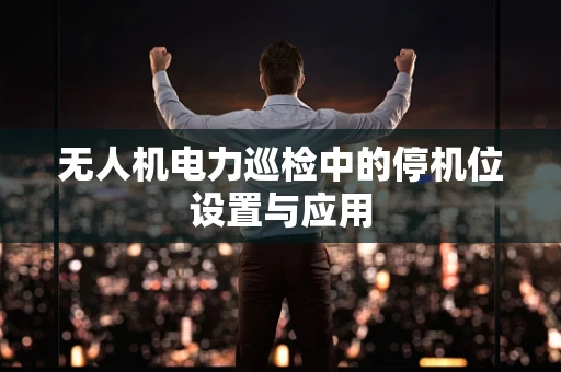 无人机电力巡检中的停机位设置与应用