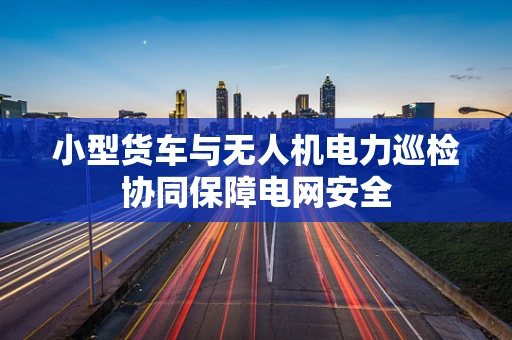 小型货车与无人机电力巡检协同保障电网安全