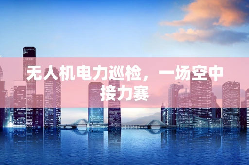 无人机电力巡检，一场空中接力赛