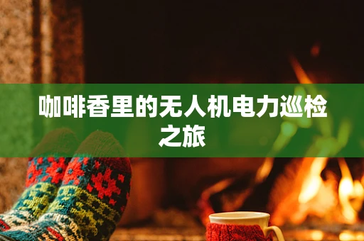 咖啡香里的无人机电力巡检之旅