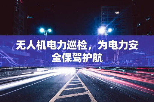 无人机电力巡检，为电力安全保驾护航