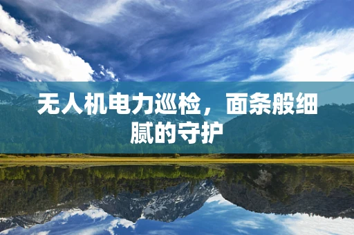 无人机电力巡检，面条般细腻的守护