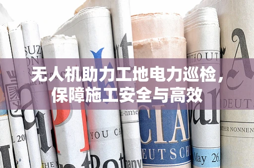 无人机助力工地电力巡检，保障施工安全与高效