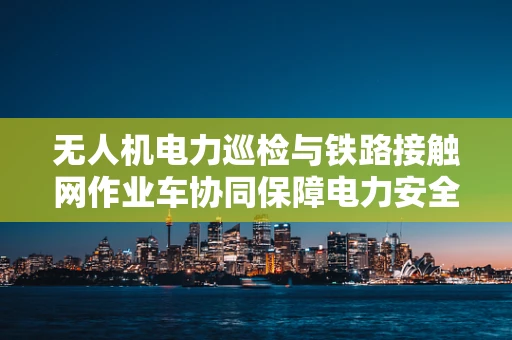 无人机电力巡检与铁路接触网作业车协同保障电力安全