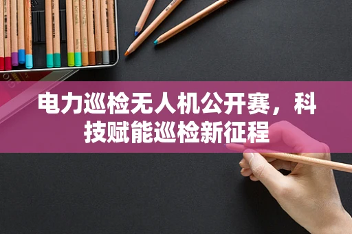 电力巡检无人机公开赛，科技赋能巡检新征程