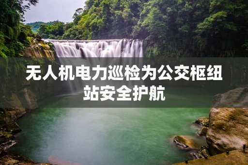 无人机电力巡检为公交枢纽站安全护航
