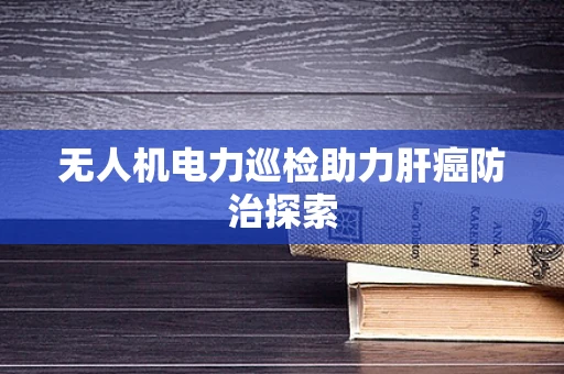 无人机电力巡检助力肝癌防治探索