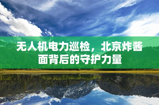无人机电力巡检，北京炸酱面背后的守护力量