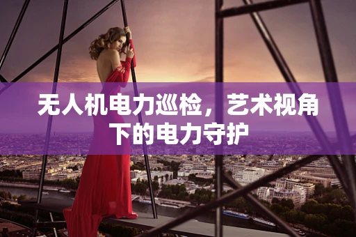 无人机电力巡检，艺术视角下的电力守护