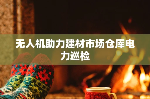 无人机助力建材市场仓库电力巡检