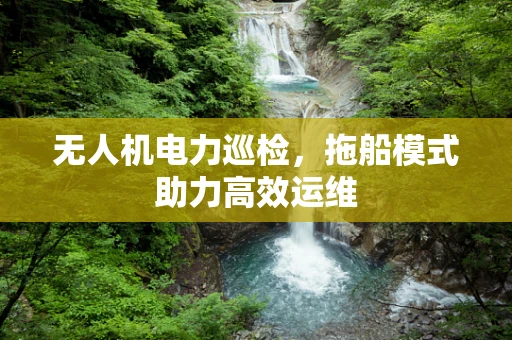 无人机电力巡检，拖船模式助力高效运维