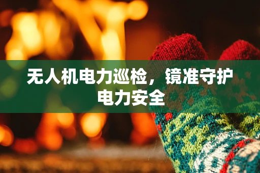 无人机电力巡检，镜准守护电力安全
